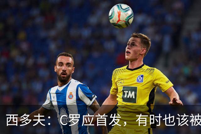 西多夫：C罗应首发，有时也该被换下，但他不该执着于证明自己了