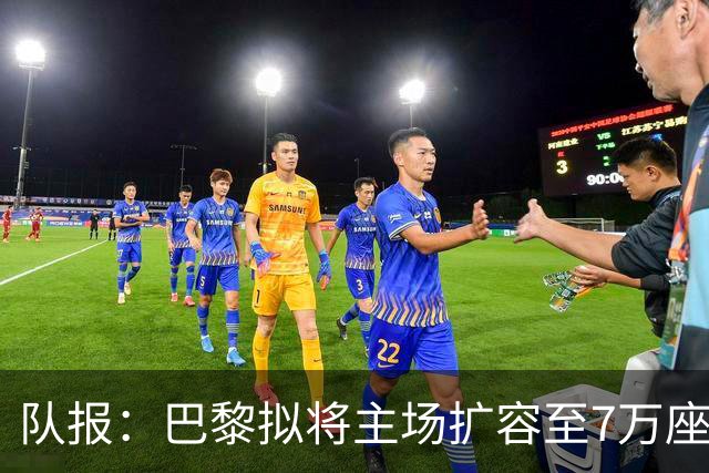 队报：巴黎拟将主场扩容至7万座，打造媲美欧洲豪门的现代化球场